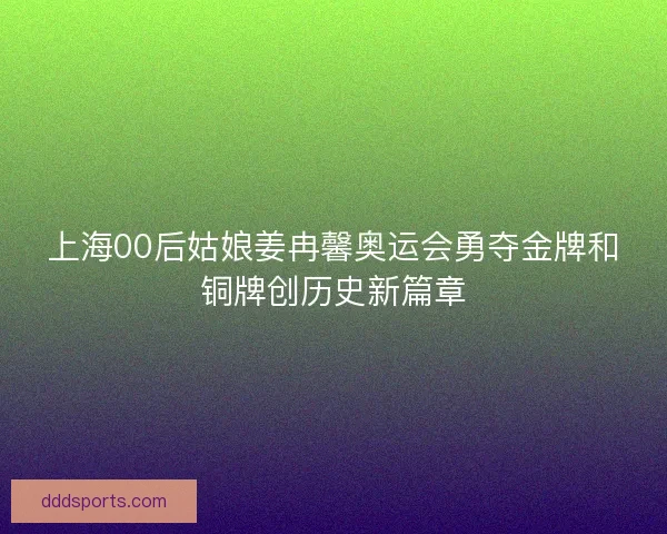 上海00后姑娘姜冉馨奥运会勇夺金牌和铜牌创历史新篇章