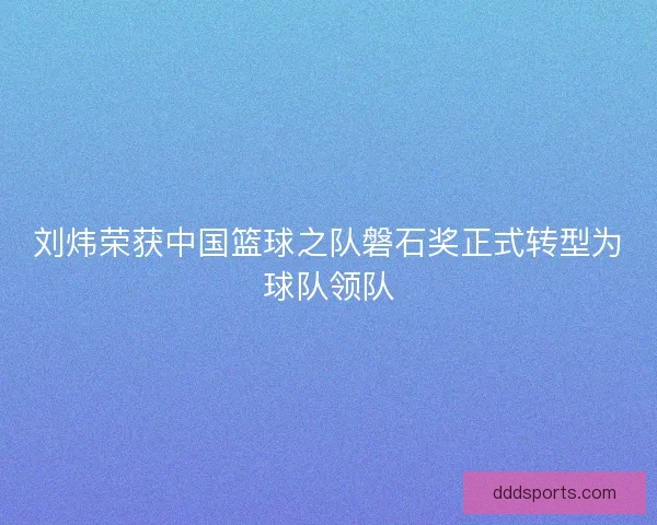 刘炜荣获中国篮球之队磐石奖正式转型为球队领队
