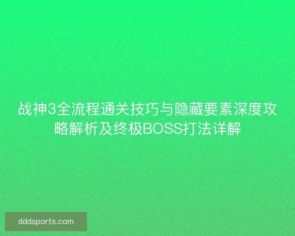 战神3全流程通关技巧与隐藏要素深度攻略解析及终极BOSS打法详解