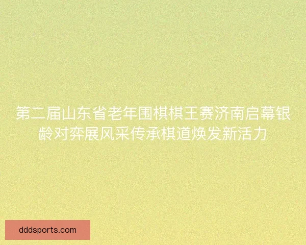 第二届山东省老年围棋棋王赛济南启幕银龄对弈展风采传承棋道焕发新活力 第二届山东省老年围棋棋王赛济南启幕银龄对弈展风采传承棋道焕发新活力